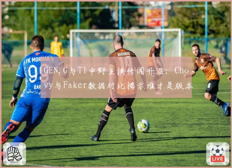 GEN.G与T1中野互换传闻升温:Chovy与Faker数据对比揭示谁才是版本答案