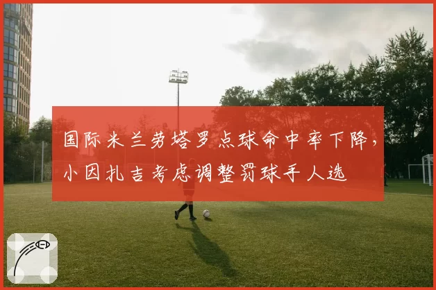 国际米兰劳塔罗点球命中率下降,小因扎吉考虑调整罚球手人选