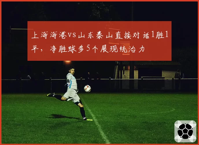 上海海港vs山东泰山直接对话1胜1平，净胜球多5个展现统治力