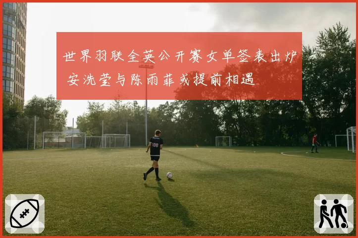 世界羽联全英公开赛女单签表出炉 安洗莹与陈雨菲或提前相遇