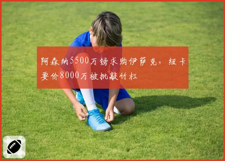 阿森纳5500万镑求购伊萨克，纽卡要价8000万被批敲竹杠