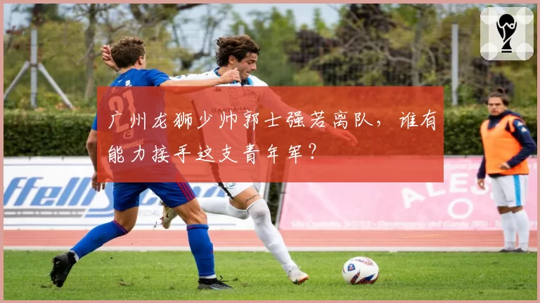 广州龙狮少帅郭士强若离队，谁有能力接手这支青年军？