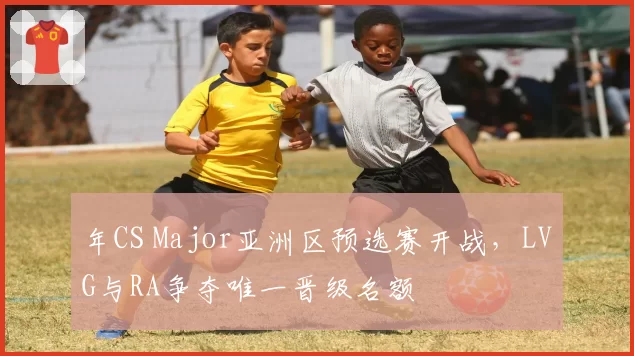 年CS Major亚洲区预选赛开战,LVG与RA争夺唯一晋级名额
